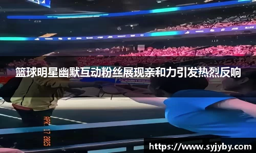 篮球明星幽默互动粉丝展现亲和力引发热烈反响